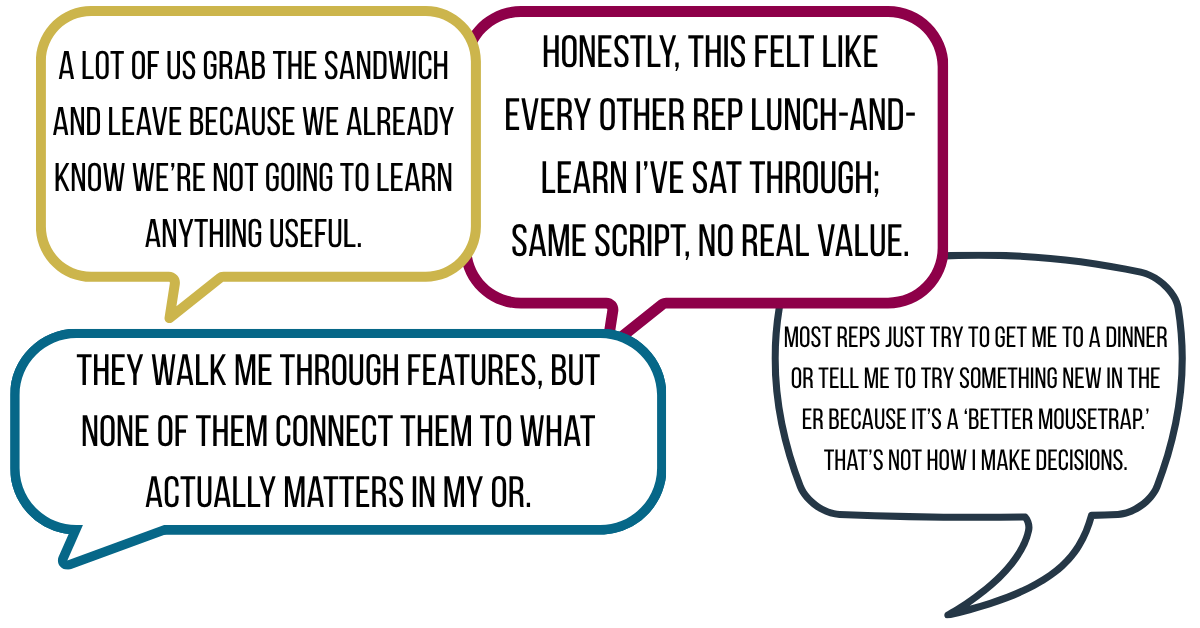 “Honestly, this felt like every other rep lunch-and-learn I’ve sat through; same script, no real value.” “Most reps just try to get me to a dinner or tell me to try something new in the ER because it’s a ‘better mousetrap.’ That’s not how I make decisions.” “They walk me through features, but none of them connect it to what actually matters in my OR.” “A lot of us grab the sandwich and leave because we already know we’re not going to learn anything useful.”